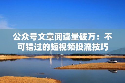 公众号文章阅读量破万：不可错过的短视频投流技巧