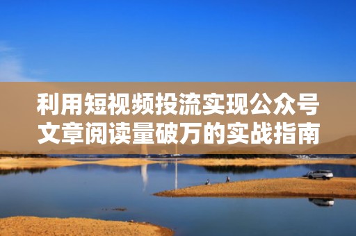 利用短视频投流实现公众号文章阅读量破万的实战指南