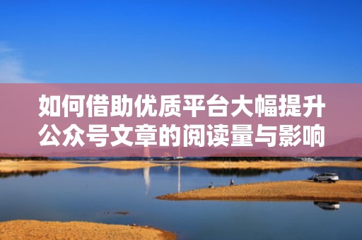 如何借助优质平台大幅提升公众号文章的阅读量与影响力