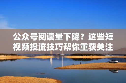 公众号阅读量下降？这些短视频投流技巧帮你重获关注
