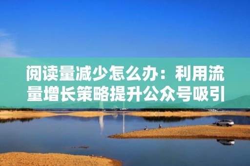 阅读量减少怎么办：利用流量增长策略提升公众号吸引力