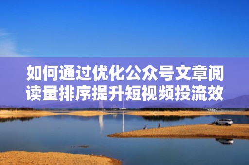 如何通过优化公众号文章阅读量排序提升短视频投流效果和网站流量
