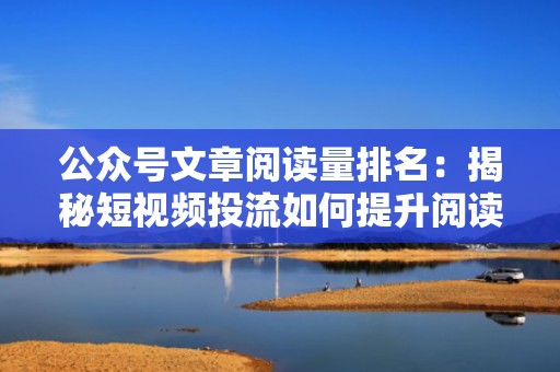 公众号文章阅读量排名：揭秘短视频投流如何提升阅读量