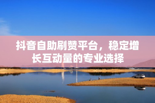 抖音自助刷赞平台，稳定增长互动量的专业选择
