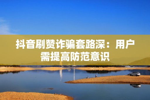抖音刷赞诈骗套路深：用户需提高防范意识