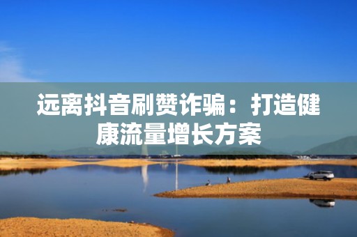远离抖音刷赞诈骗：打造健康流量增长方案