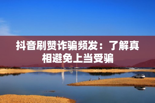 抖音刷赞诈骗频发：了解真相避免上当受骗