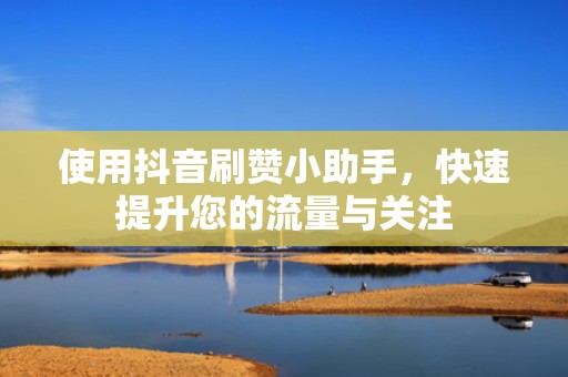 使用抖音刷赞小助手，快速提升您的流量与关注