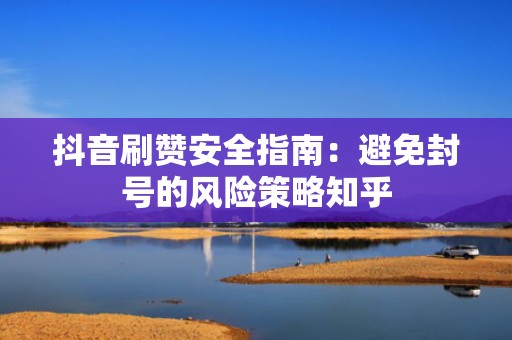抖音刷赞安全指南：避免封号的风险策略知乎