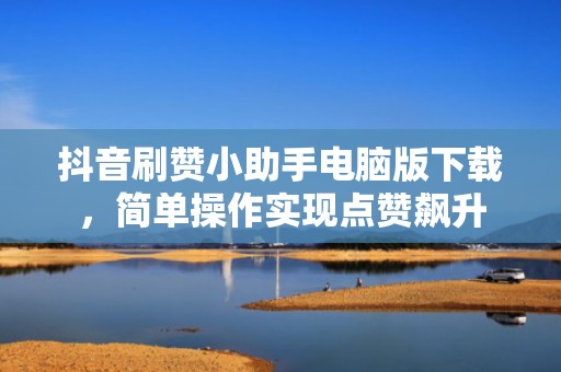 抖音刷赞小助手电脑版下载，简单操作实现点赞飙升