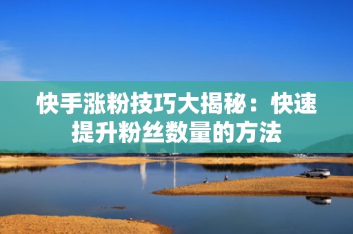 快手涨粉技巧大揭秘：快速提升粉丝数量的方法