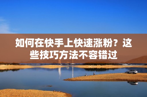 如何在快手上快速涨粉？这些技巧方法不容错过