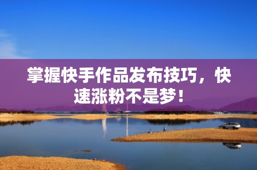掌握快手作品发布技巧，快速涨粉不是梦！