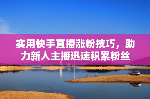 实用快手直播涨粉技巧，助力新人主播迅速积累粉丝