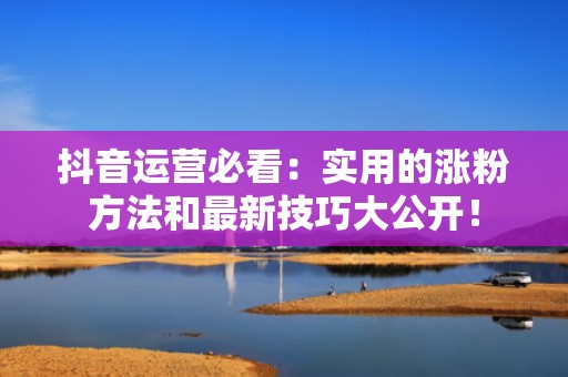 抖音运营必看：实用的涨粉方法和最新技巧大公开！