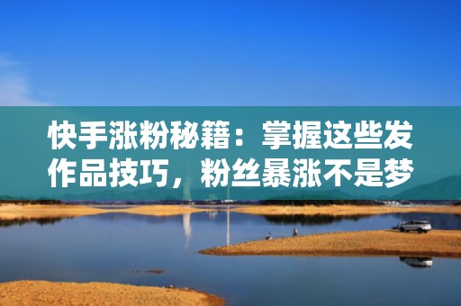 快手涨粉秘籍：掌握这些发作品技巧，粉丝暴涨不是梦
