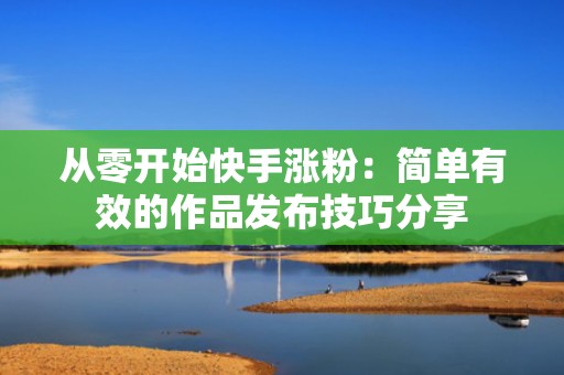 从零开始快手涨粉：简单有效的作品发布技巧分享