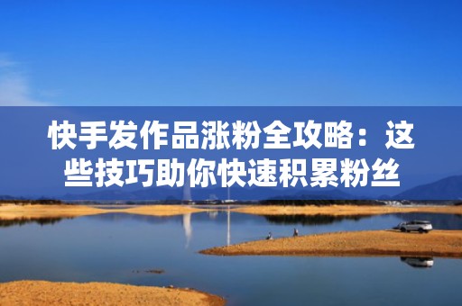 快手发作品涨粉全攻略：这些技巧助你快速积累粉丝