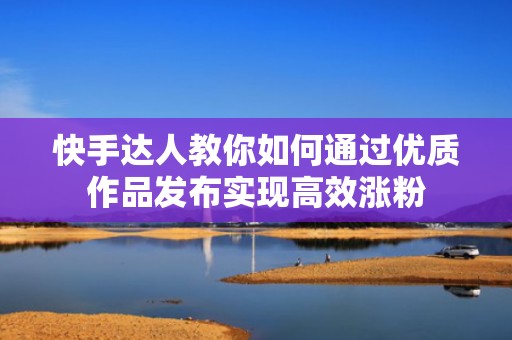 快手达人教你如何通过优质作品发布实现高效涨粉