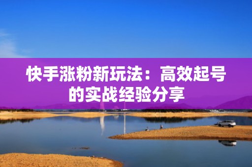 快手涨粉新玩法：高效起号的实战经验分享