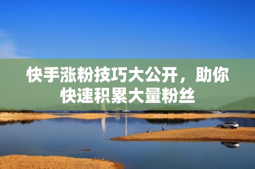 快手涨粉技巧大公开，助你快速积累大量粉丝