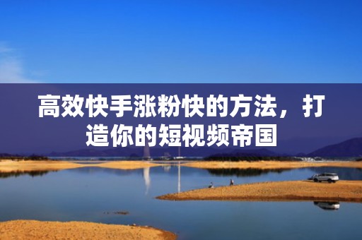 高效快手涨粉快的方法，打造你的短视频帝国