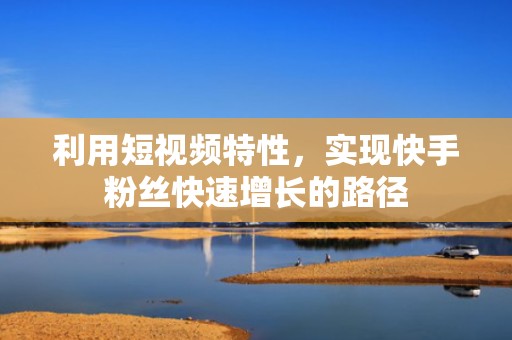 利用短视频特性，实现快手粉丝快速增长的路径