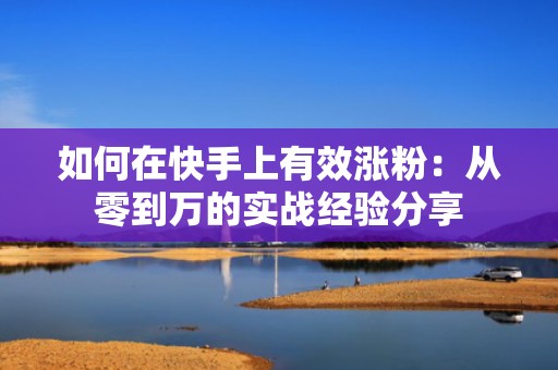 如何在快手上有效涨粉：从零到万的实战经验分享