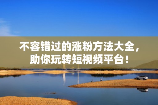 不容错过的涨粉方法大全，助你玩转短视频平台！