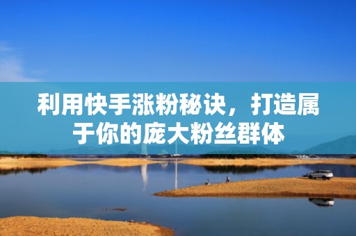 利用快手涨粉秘诀，打造属于你的庞大粉丝群体