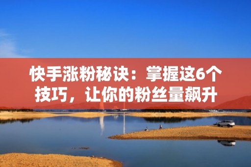 快手涨粉秘诀：掌握这6个技巧，让你的粉丝量飙升