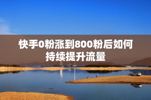 快手0粉涨到800粉后如何持续提升流量