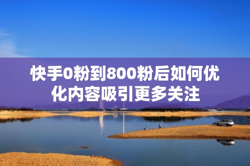 快手0粉到800粉后如何优化内容吸引更多关注