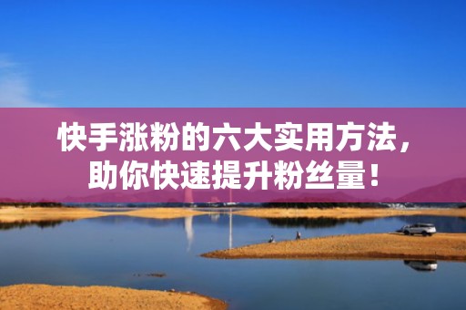快手涨粉的六大实用方法，助你快速提升粉丝量！