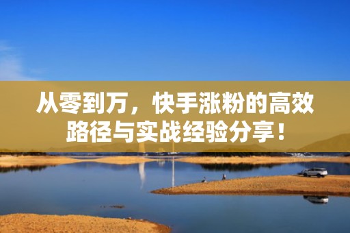 从零到万，快手涨粉的高效路径与实战经验分享！