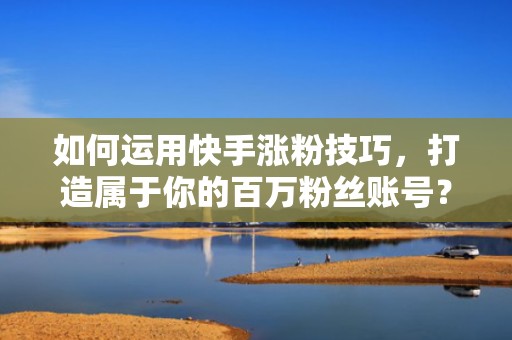 如何运用快手涨粉技巧，打造属于你的百万粉丝账号？