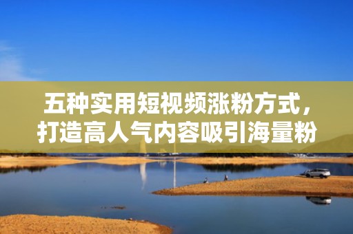 五种实用短视频涨粉方式，打造高人气内容吸引海量粉丝