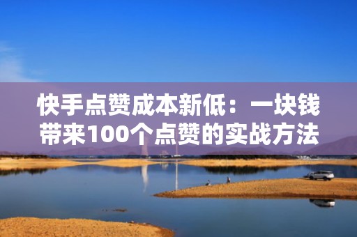 快手点赞成本新低：一块钱带来100个点赞的实战方法
