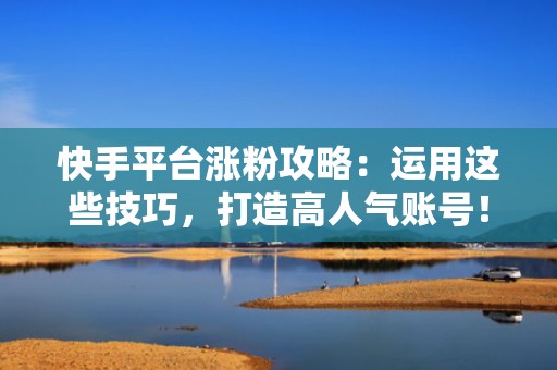 快手平台涨粉攻略：运用这些技巧，打造高人气账号！