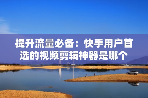 提升流量必备：快手用户首选的视频剪辑神器是哪个