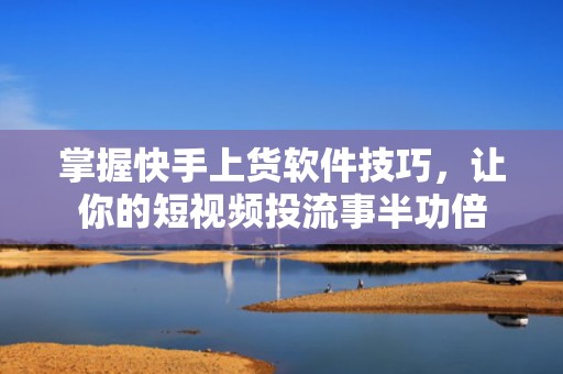 掌握快手上货软件技巧，让你的短视频投流事半功倍