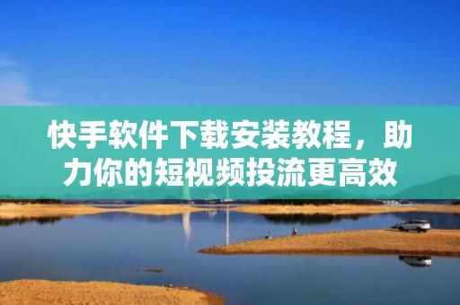 快手软件下载安装教程，助力你的短视频投流更高效