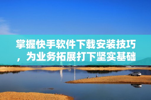掌握快手软件下载安装技巧，为业务拓展打下坚实基础