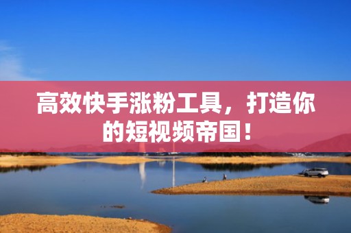 高效快手涨粉工具，打造你的短视频帝国！
