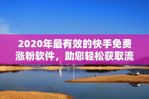 2020年最有效的快手免费涨粉软件，助您轻松获取流量