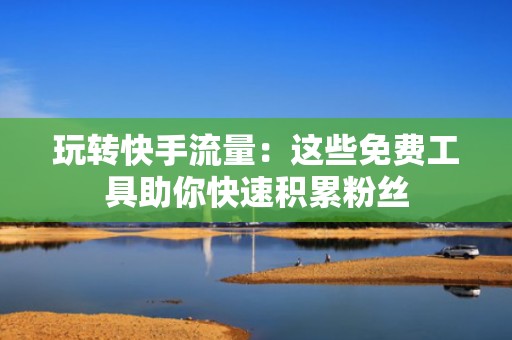 玩转快手流量：这些免费工具助你快速积累粉丝