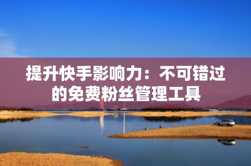 提升快手影响力：不可错过的免费粉丝管理工具