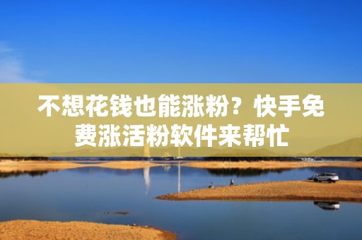 不想花钱也能涨粉？快手免费涨活粉软件来帮忙