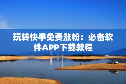 玩转快手免费涨粉：必备软件APP下载教程