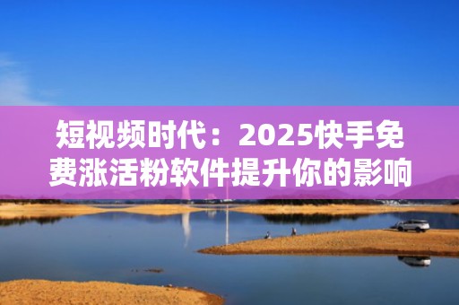 短视频时代：2025快手免费涨活粉软件提升你的影响力